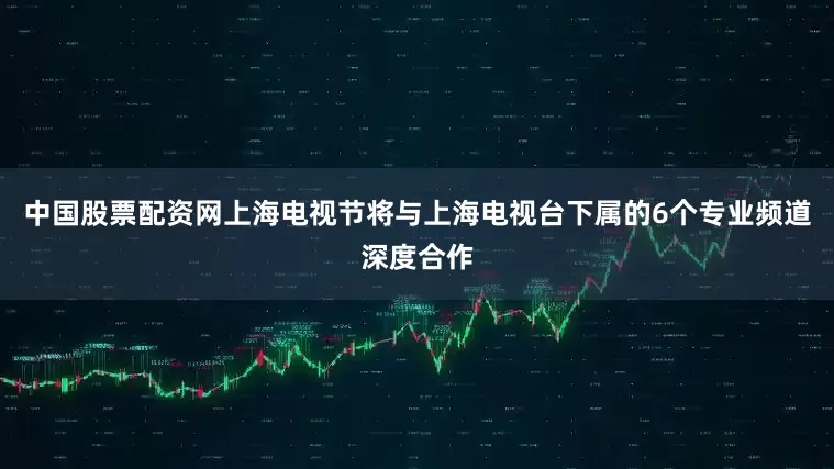 中国股票配资网上海电视节将与上海电视台下属的6个专业频道深度合作