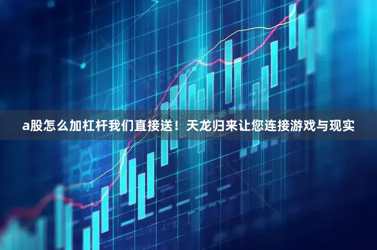 a股怎么加杠杆我们直接送！天龙归来让您连接游戏与现实