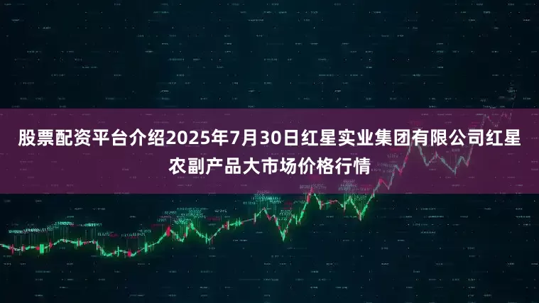股票配资平台介绍2025年7月30日红星实业集团有限公司红星农副产品大市场价格行情