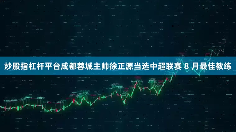 炒股指杠杆平台成都蓉城主帅徐正源当选中超联赛 8 月最佳教练