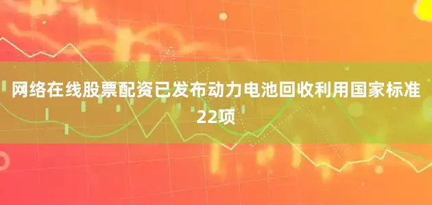 网络在线股票配资已发布动力电池回收利用国家标准22项