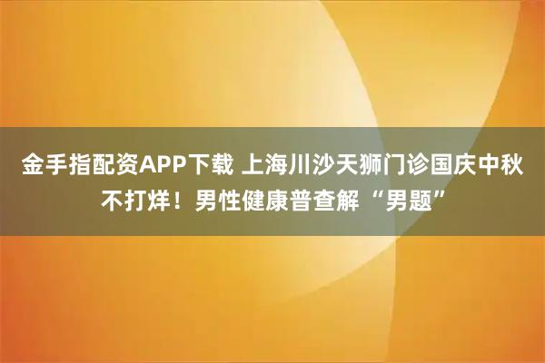 金手指配资APP下载 上海川沙天狮门诊国庆中秋不打烊！男性健康普查解 “男题”