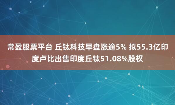 常盈股票平台 丘钛科技早盘涨逾5% 拟55.3亿印度卢比出售印度丘钛51.08%股权