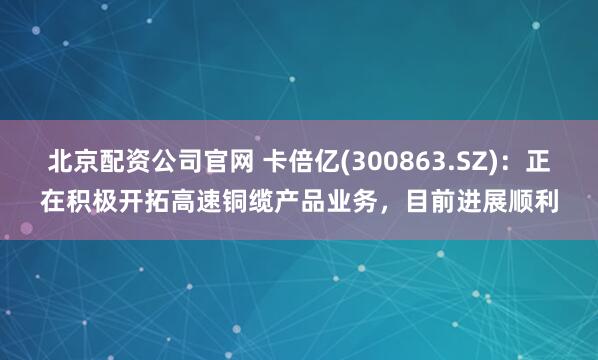 北京配资公司官网 卡倍亿(300863.SZ)：正在积极开拓高速铜缆产品业务，目前进展顺利