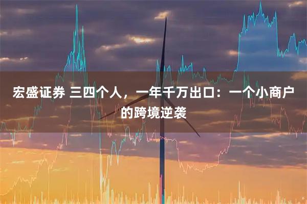 宏盛证券 三四个人，一年千万出口：一个小商户的跨境逆袭