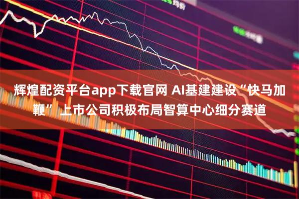 辉煌配资平台app下载官网 AI基建建设“快马加鞭” 上市公司积极布局智算中心细分赛道