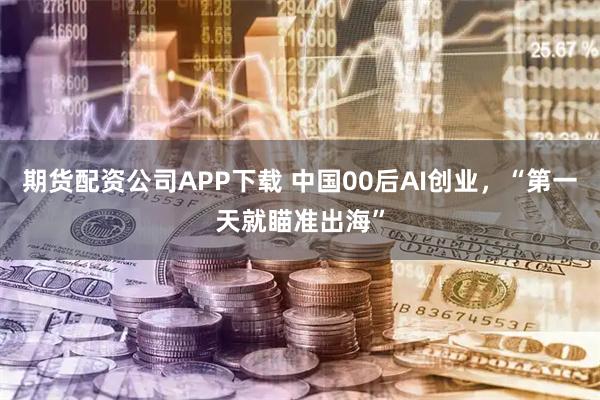 期货配资公司APP下载 中国00后AI创业，“第一天就瞄准出海”