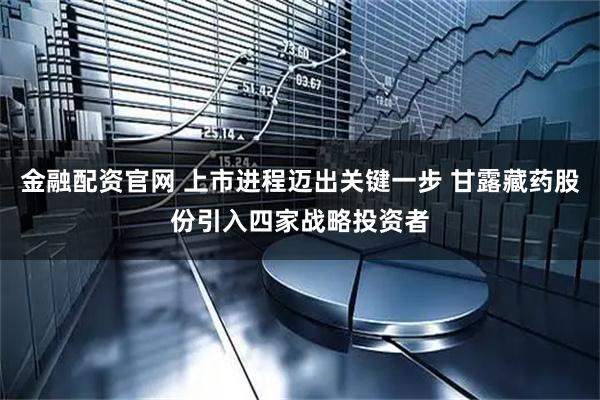 金融配资官网 上市进程迈出关键一步 甘露藏药股份引入四家战略投资者