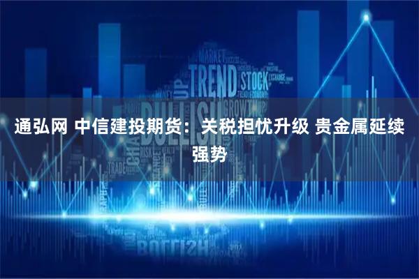 通弘网 中信建投期货：关税担忧升级 贵金属延续强势