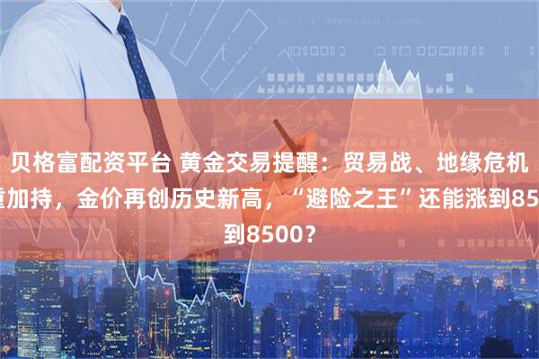 贝格富配资平台 黄金交易提醒:贸易战、地缘危机双重加持,金价再创历史新高,“避险之王”还能涨到8500?