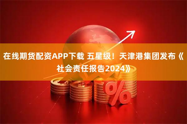 在线期货配资APP下载 五星级！天津港集团发布《社会责任报告2024》