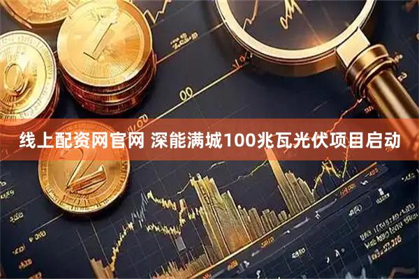 线上配资网官网 深能满城100兆瓦光伏项目启动