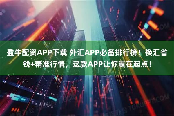 盈牛配资APP下载 外汇APP必备排行榜！换汇省钱+精准行情，这款APP让你赢在起点！