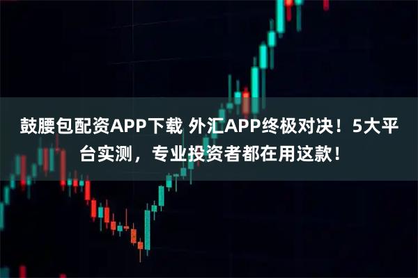 鼓腰包配资APP下载 外汇APP终极对决！5大平台实测，专业投资者都在用这款！