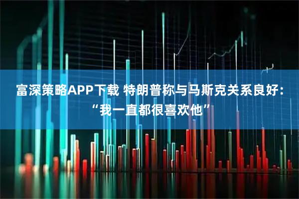 富深策略APP下载 特朗普称与马斯克关系良好：“我一直都很喜欢他”