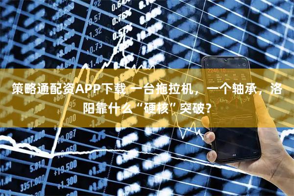 策略通配资APP下载 一台拖拉机，一个轴承，洛阳靠什么“硬核”突破？