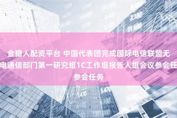 金猎人配资平台 中国代表团完成国际电信联盟无线电通信部门第一研究组1C工作组报告人组会议参会任务