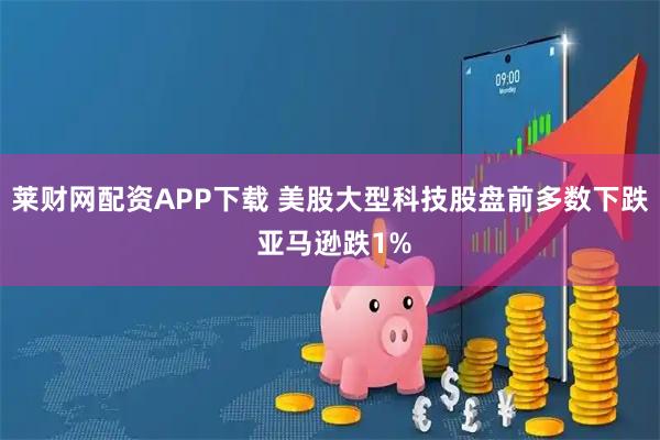 莱财网配资APP下载 美股大型科技股盘前多数下跌 亚马逊跌1%