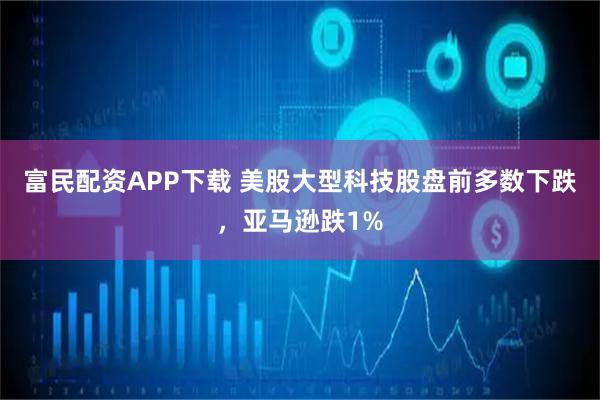 富民配资APP下载 美股大型科技股盘前多数下跌，亚马逊跌1%