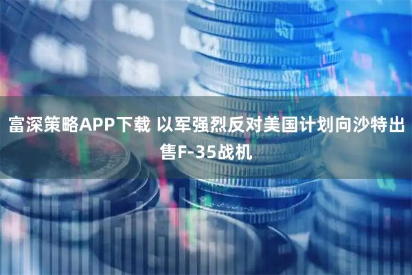 富深策略APP下载 以军强烈反对美国计划向沙特出售F-35战机