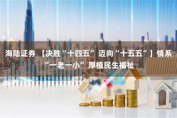 海陆证券 【决胜“十四五” 迈向“十五五”】情系“一老一小” 厚植民生福祉