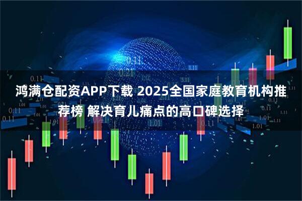 鸿满仓配资APP下载 2025全国家庭教育机构推荐榜 解决育儿痛点的高口碑选择