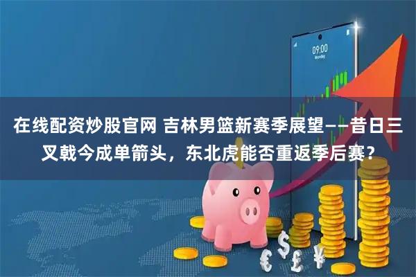 在线配资炒股官网 吉林男篮新赛季展望——昔日三叉戟今成单箭头，东北虎能否重返季后赛？