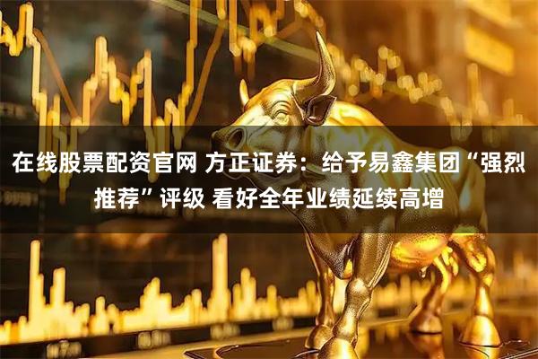 在线股票配资官网 方正证券：给予易鑫集团“强烈推荐”评级 看好全年业绩延续高增
