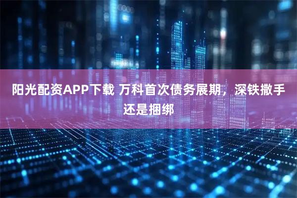 阳光配资APP下载 万科首次债务展期，深铁撒手还是捆绑
