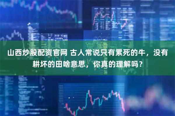 山西炒股配资官网 古人常说只有累死的牛，没有耕坏的田啥意思，你真的理解吗？