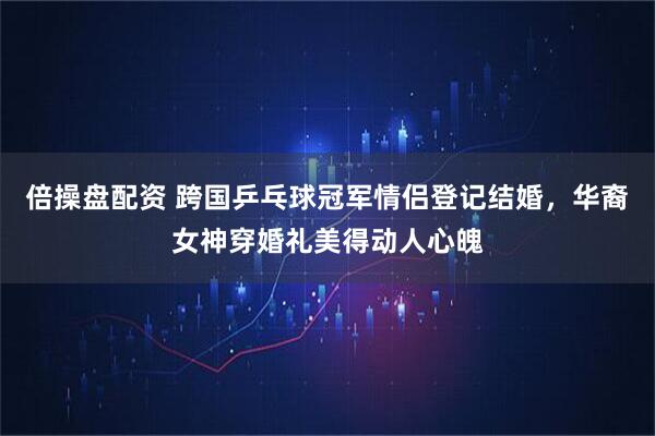 倍操盘配资 跨国乒乓球冠军情侣登记结婚,华裔女神穿婚礼美得动人心魄