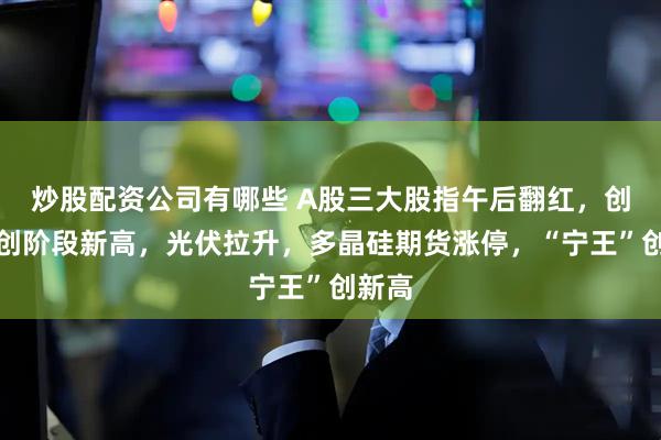 炒股配资公司有哪些 A股三大股指午后翻红，创业板创阶段新高，光伏拉升，多晶硅期货涨停，“宁王”创新高