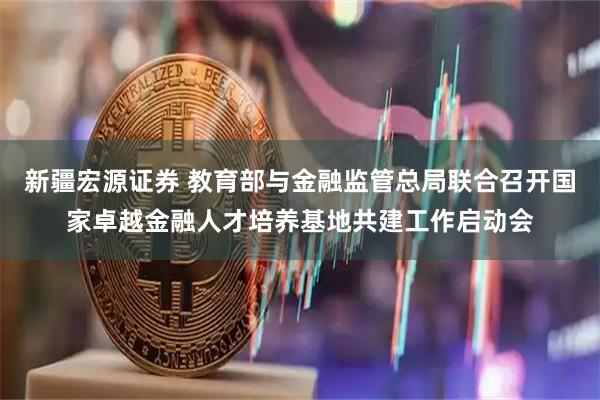 新疆宏源证券 教育部与金融监管总局联合召开国家卓越金融人才培养基地共建工作启动会