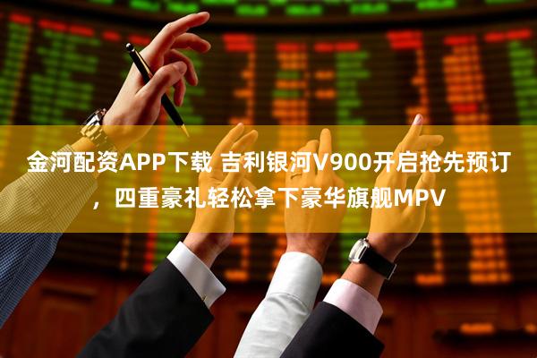 金河配资APP下载 吉利银河V900开启抢先预订，四重豪礼轻松拿下豪华旗舰MPV
