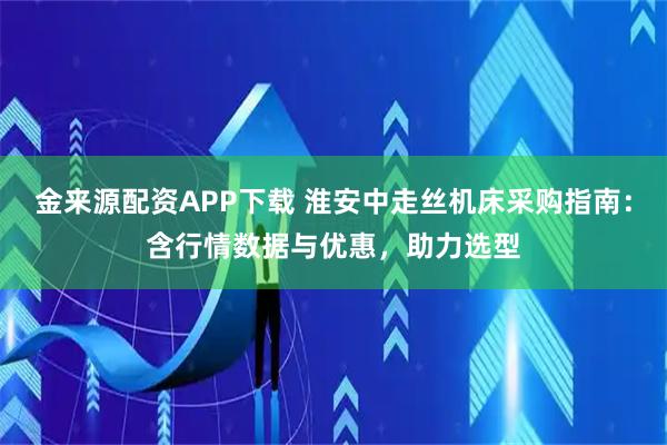 金来源配资APP下载 淮安中走丝机床采购指南：含行情数据与优惠，助力选型