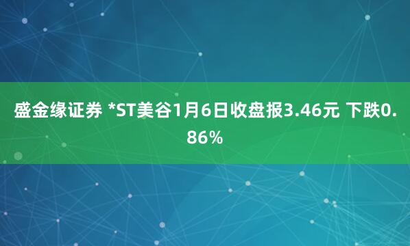 盛金缘证券 *ST美谷1月6日收盘报3.46元 下跌0.86%