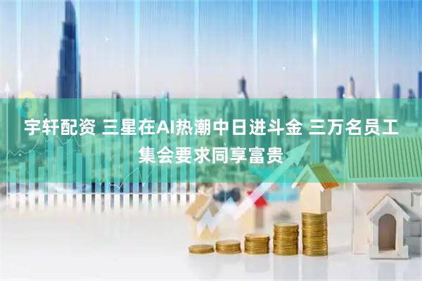 宇轩配资 三星在AI热潮中日进斗金 三万名员工集会要求同享富贵