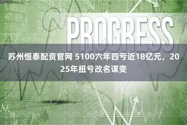 苏州恒泰配资官网 5100六年四亏近18亿元，2025年扭亏改名谋变