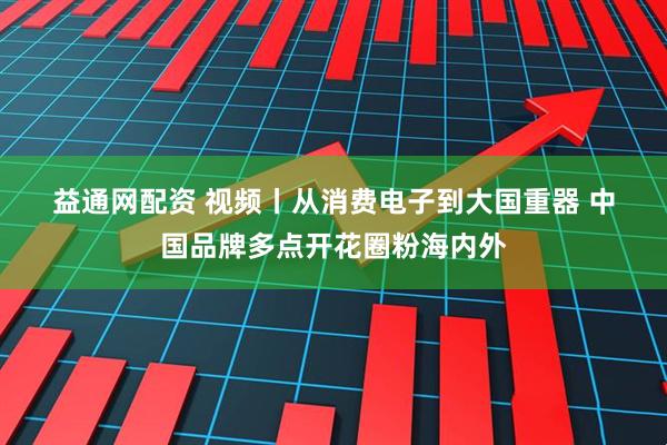 益通网配资 视频丨从消费电子到大国重器 中国品牌多点开花圈粉海内外