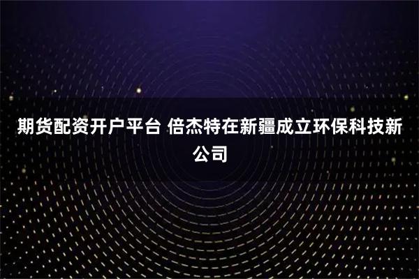 期货配资开户平台 倍杰特在新疆成立环保科技新公司