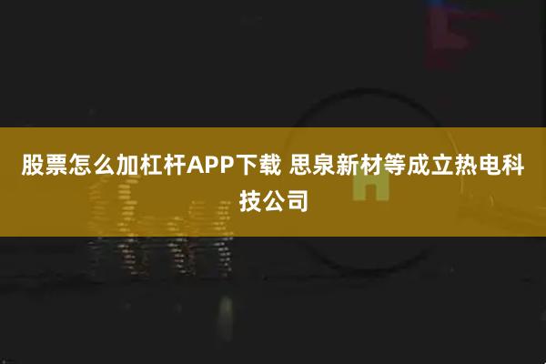 股票怎么加杠杆APP下载 思泉新材等成立热电科技公司