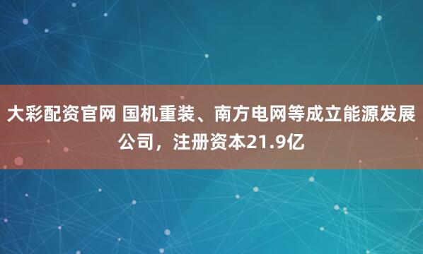 大彩配资官网 国机重装、南方电网等成立能源发展公司，注册资本21.9亿