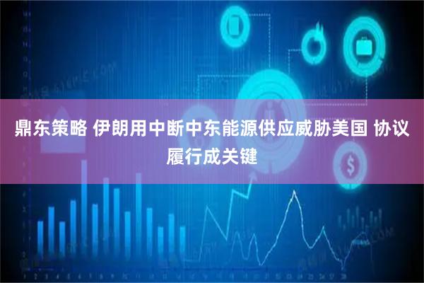 鼎东策略 伊朗用中断中东能源供应威胁美国 协议履行成关键