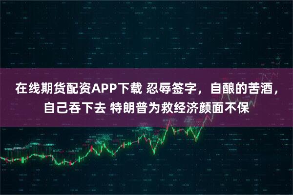 在线期货配资APP下载 忍辱签字，自酿的苦酒，自己吞下去 特朗普为救经济颜面不保